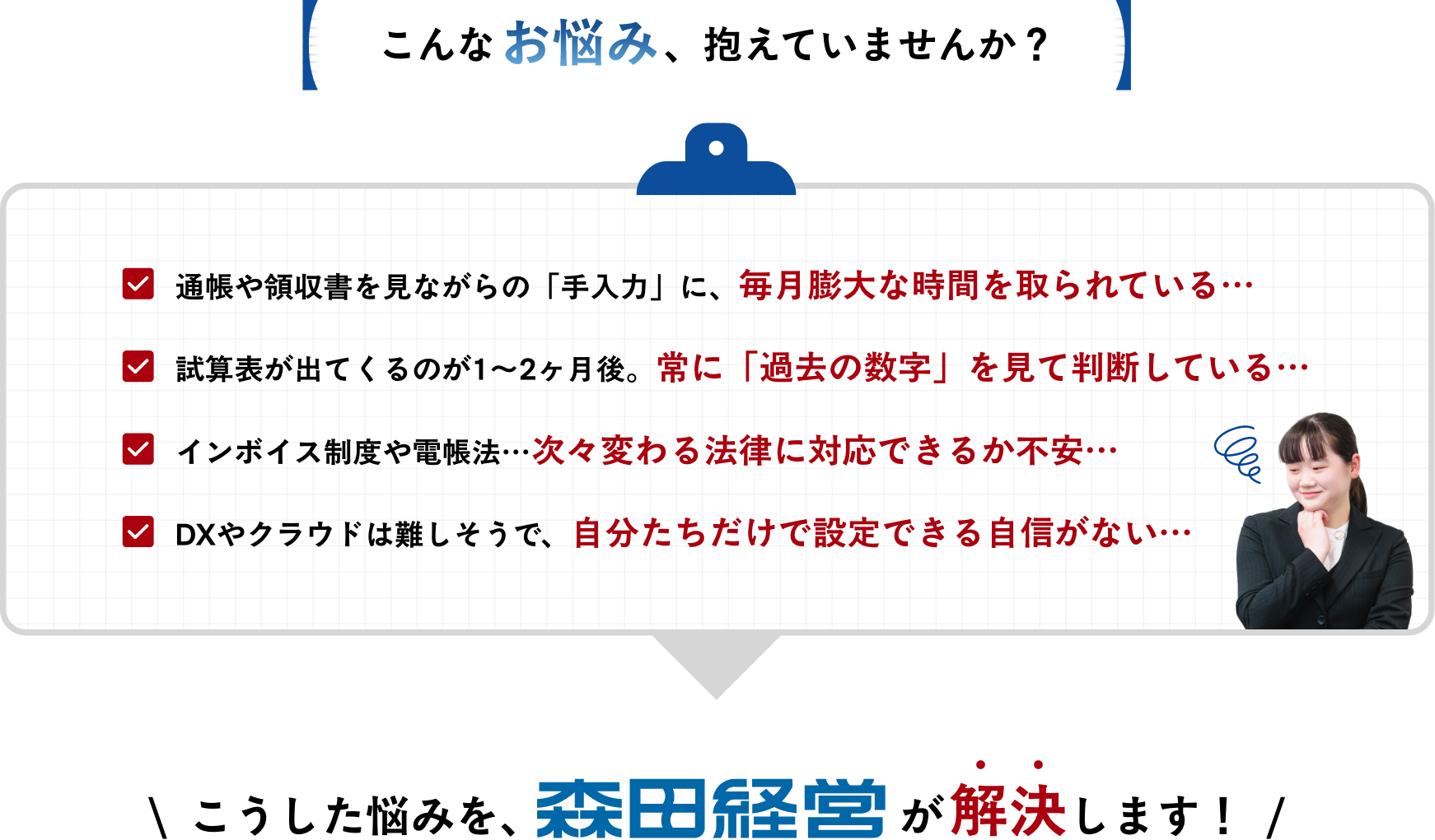 こんなお悩み、抱えていませんか？
													・通帳や領収書を見ながらの「手入力」に、毎月膨大な時間を取られている…
・試算表が出てくるのが1〜2ヶ月後。常に「過去の数字」を見て判断している…
・インボイス制度や電帳法…次々変わる法律に対応できるか不安…
・DXやクラウドは難しそうで、自分たちだけで設定できる自信がない…	  
									\  こうした悩みを、森田経営が解決します！  /					  
														  
														  